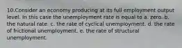 10.Consider an economy producing at its full employment output level. In this case the unemployment rate is equal to a. zero. b. the natural rate. c. the rate of cyclical unemployment. d. the rate of frictional unemployment. e. the rate of structural unemployment.