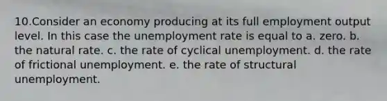 10.Consider an economy producing at its full employment output level. In this case the <a href='https://www.questionai.com/knowledge/kh7PJ5HsOk-unemployment-rate' class='anchor-knowledge'>unemployment rate</a> is equal to a. zero. b. the natural rate. c. the rate of cyclical unemployment. d. the rate of frictional unemployment. e. the rate of structural unemployment.