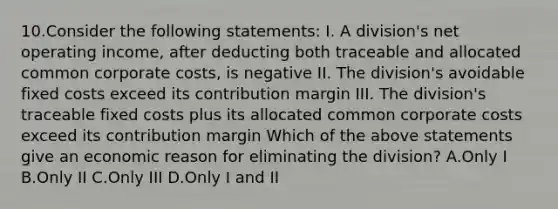 10.Consider the following statements: I. A division's net operating income, after deducting both traceable and allocated common corporate costs, is negative II. The division's avoidable fixed costs exceed its contribution margin III. The division's traceable fixed costs plus its allocated common corporate costs exceed its contribution margin Which of the above statements give an economic reason for eliminating the division? A.Only I B.Only II C.Only III D.Only I and II