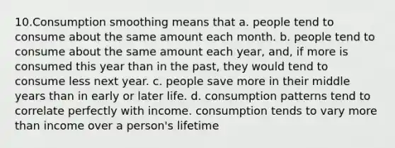 10.Consumption smoothing means that a. people tend to consume about the same amount each month. b. people tend to consume about the same amount each year, and, if more is consumed this year than in the past, they would tend to consume less next year. c. people save more in their middle years than in early or later life. d. consumption patterns tend to correlate perfectly with income. consumption tends to vary more than income over a person's lifetime