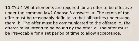 10.CYU.1 What elements are required for an offer to be effective under the common law? Choose 3 answers. a. The terms of the offer must be reasonably definite so that all parties understand them. b. The offer must be communicated to the offeree. c. The offeror must intend to be bound by the offer. d. The offer must be irrevocable for a set period of time to allow acceptance.