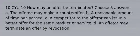 10.CYU.10 How may an offer be terminated? Choose 3 answers. a. The offeree may make a counteroffer. b. A reasonable amount of time has passed. c. A competitor to the offeror can issue a better offer for the same product or service. d. An offeror may terminate an offer by revocation.