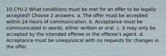 10.CYU.2 What conditions must be met for an offer to be legally accepted? Choose 2 answers. a. The offer must be accepted within 24 hours of communication. b. Acceptance must be communicated in words, either written or oral. c. It may only be accepted by the intended offeree or the offeree's agent. d. Acceptance must be unequivocal with no requests for changes in the offer.