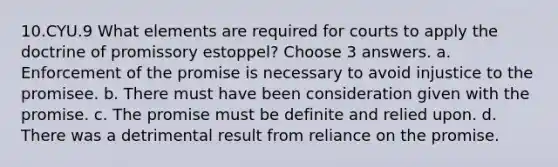 10.CYU.9 What elements are required for courts to apply the doctrine of promissory estoppel? Choose 3 answers. a. Enforcement of the promise is necessary to avoid injustice to the promisee. b. There must have been consideration given with the promise. c. The promise must be definite and relied upon. d. There was a detrimental result from reliance on the promise.