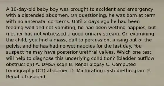 A 10-day-old baby boy was brought to accident and emergency with a distended abdomen. On questioning, he was born at term with no antenatal concerns. Until 2 days ago he had been feeding well and not vomiting, he had been wetting nappies, but mother has not witnessed a good urinary stream. On examining the child, you find a mass, dull to percussion, arising out of the pelvis, and he has had no wet nappies for the last day. You suspect he may have posterior urethral valves. Which one test will help to diagnose this underlying condition? (bladder outflow obstruction) A. DMSA scan B. Renal biopsy C. Computed tomography (CT) abdomen D. Micturating cystourethrogram E. Renal ultrasound