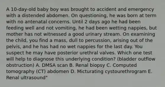 A 10-day-old baby boy was brought to accident and emergency with a distended abdomen. On questioning, he was born at term with no antenatal concerns. Until 2 days ago he had been feeding well and not vomiting, he had been wetting nappies, but mother has not witnessed a good urinary stream. On examining the child, you find a mass, dull to percussion, arising out of the pelvis, and he has had no wet nappies for the last day. You suspect he may have posterior urethral valves. Which one test will help to diagnose this underlying condition? (bladder outflow obstruction) A. DMSA scan B. Renal biopsy C. Computed tomography (CT) abdomen D. Micturating cystourethrogram E. Renal ultrasound"