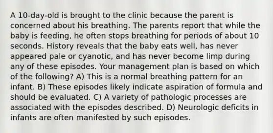 A 10-day-old is brought to the clinic because the parent is concerned about his breathing. The parents report that while the baby is feeding, he often stops breathing for periods of about 10 seconds. History reveals that the baby eats well, has never appeared pale or cyanotic, and has never become limp during any of these episodes. Your management plan is based on which of the following? A) This is a normal breathing pattern for an infant. B) These episodes likely indicate aspiration of formula and should be evaluated. C) A variety of pathologic processes are associated with the episodes described. D) Neurologic deficits in infants are often manifested by such episodes.