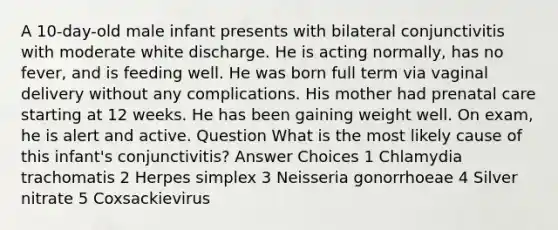 A 10-day-old male infant presents with bilateral conjunctivitis with moderate white discharge. He is acting normally, has no fever, and is feeding well. He was born full term via vaginal delivery without any complications. His mother had prenatal care starting at 12 weeks. He has been gaining weight well. On exam, he is alert and active. Question What is the most likely cause of this infant's conjunctivitis? Answer Choices 1 Chlamydia trachomatis 2 Herpes simplex 3 Neisseria gonorrhoeae 4 Silver nitrate 5 Coxsackievirus