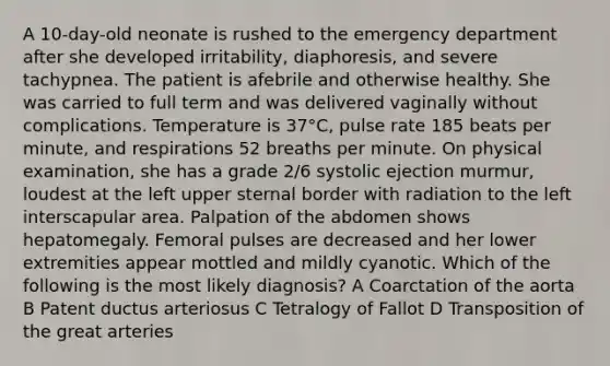 A 10-day-old neonate is rushed to the emergency department after she developed irritability, diaphoresis, and severe tachypnea. The patient is afebrile and otherwise healthy. She was carried to full term and was delivered vaginally without complications. Temperature is 37°C, pulse rate 185 beats per minute, and respirations 52 breaths per minute. On physical examination, she has a grade 2/6 systolic ejection murmur, loudest at the left upper sternal border with radiation to the left interscapular area. Palpation of the abdomen shows hepatomegaly. Femoral pulses are decreased and her lower extremities appear mottled and mildly cyanotic. Which of the following is the most likely diagnosis? A Coarctation of the aorta B Patent ductus arteriosus C Tetralogy of Fallot D Transposition of the great arteries