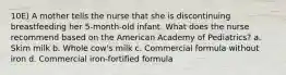 10E) A mother tells the nurse that she is discontinuing breastfeeding her 5-month-old infant. What does the nurse recommend based on the American Academy of Pediatrics? a. Skim milk b. Whole cow's milk c. Commercial formula without iron d. Commercial iron-fortified formula