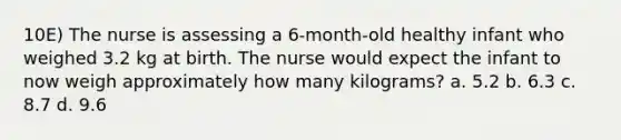 10E) The nurse is assessing a 6-month-old healthy infant who weighed 3.2 kg at birth. The nurse would expect the infant to now weigh approximately how many kilograms? a. 5.2 b. 6.3 c. 8.7 d. 9.6