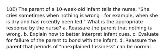 10E) The parent of a 10-week-old infant tells the nurse, "She cries sometimes when nothing is wrong—for example, when she is dry and has recently been fed." What is the appropriate response by the nurse? a. Reassure the parent that nothing is wrong. b. Explain how to better interpret infant cues. c. Evaluate for failure of the parent to bond with the infant. d. Reassure the parent that periods of "unexplained fussiness" can be normal.