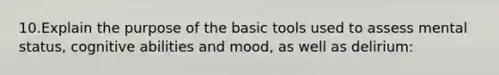 10.Explain the purpose of the basic tools used to assess mental status, cognitive abilities and mood, as well as delirium: