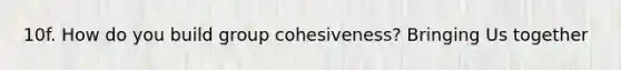 10f. How do you build group cohesiveness? Bringing Us together
