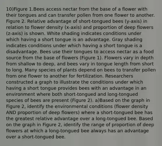 10)Figure 1.Bees access nectar from the base of a flower with their tongues and can transfer pollen from one flower to another. Figure 2. Relative advantage of short-tongued bees (y-axis) in relation to flower density (x-axis) and proportion of deep flowers (z-axis) is shown. White shading indicates conditions under which having a short tongue is an advantage. Gray shading indicates conditions under which having a short tongue is a disadvantage. Bees use their tongues to access nectar as a food source from the base of flowers (Figure 1). Flowers vary in depth from shallow to deep, and bees vary in tongue length from short to long. Many species of plants depend on bees to transfer pollen from one flower to another for fertilization. Researchers constructed a graph to illustrate the conditions under which having a short tongue provides bees with an advantage in an environment where both short-tongued and long-tongued species of bees are present (Figure 2). a)Based on the graph in Figure 2, identify the environmental conditions (flower density AND proportion of deep flowers) where a short-tongued bee has the greatest relative advantage over a long-tongued bee. Based on the graph in Figure 2, identify the range of proportion of deep flowers at which a long-tongued bee always has an advantage over a short-tongued bee.