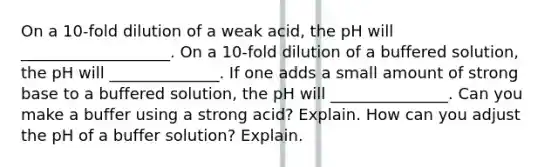 On a 10-fold dilution of a weak acid, the pH will ___________________. On a 10-fold dilution of a buffered solution, the pH will ______________. If one adds a small amount of strong base to a buffered solution, the pH will _______________. Can you make a buffer using a strong acid? Explain. How can you adjust the pH of a buffer solution? Explain.