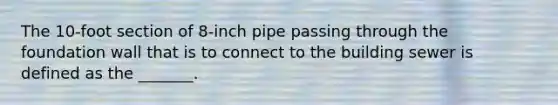 The 10-foot section of 8-inch pipe passing through the foundation wall that is to connect to the building sewer is defined as the _______.