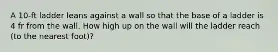 A 10-ft ladder leans against a wall so that the base of a ladder is 4 fr from the wall. How high up on the wall will the ladder reach (to the nearest foot)?