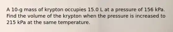 A 10-g mass of krypton occupies 15.0 L at a pressure of 156 kPa. Find the volume of the krypton when the pressure is increased to 215 kPa at the same temperature.