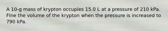 A 10-g mass of krypton occupies 15.0 L at a pressure of 210 kPa. FIne the volume of the krypton when the pressure is increased to 790 kPa.