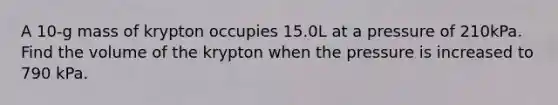 A 10-g mass of krypton occupies 15.0L at a pressure of 210kPa. Find the volume of the krypton when the pressure is increased to 790 kPa.