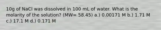 10g of NaCl was dissolved in 100 mL of water. What is the molarity of the solution? (MW= 58.45) a.) 0.00171 M b.) 1.71 M c.) 17.1 M d.) 0.171 M