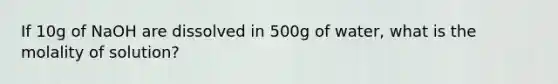 If 10g of NaOH are dissolved in 500g of water, what is the molality of solution?