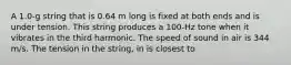 A 1.0-g string that is 0.64 m long is fixed at both ends and is under tension. This string produces a 100-Hz tone when it vibrates in the third harmonic. The speed of sound in air is 344 m/s. The tension in the string, in is closest to