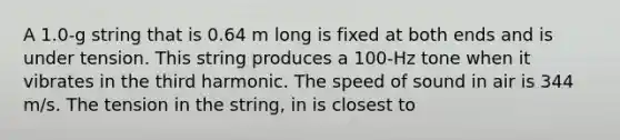 A 1.0-g string that is 0.64 m long is fixed at both ends and is under tension. This string produces a 100-Hz tone when it vibrates in the third harmonic. The speed of sound in air is 344 m/s. The tension in the string, in is closest to