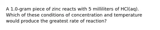 A 1.0-gram piece of zinc reacts with 5 milliliters of HCl(aq). Which of these conditions of concentration and temperature would produce the greatest rate of reaction?