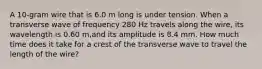 A 10-gram wire that is 6.0 m long is under tension. When a transverse wave of frequency 280 Hz travels along the wire, its wavelength is 0.60 m,and its amplitude is 8.4 mm. How much time does it take for a crest of the transverse wave to travel the length of the wire?