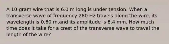 A 10-gram wire that is 6.0 m long is under tension. When a transverse wave of frequency 280 Hz travels along the wire, its wavelength is 0.60 m,and its amplitude is 8.4 mm. How much time does it take for a crest of the transverse wave to travel the length of the wire?