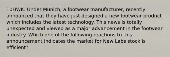 10HWK. Under Munich, a footwear manufacturer, recently announced that they have just designed a new footwear product which includes the latest technology. This news is totally unexpected and viewed as a major advancement in the footwear industry. Which one of the following reactions to this announcement indicates the market for New Labs stock is efficient?