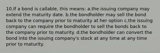 10.If a bond is callable, this means: a.the issuing company may extend the maturity date. b.the bondholder may sell the bond back to the company prior to maturity at her option c.the issuing company can require the bondholder to sell the bonds back to the company prior to maturity. d.the bondholder can convert the bond into the issuing company's stock at any time at any time prior to maturity.