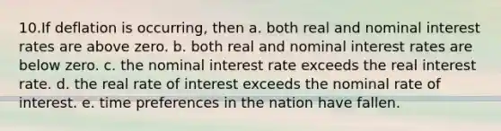 10.If deflation is occurring, then a. both real and nominal interest rates are above zero. b. both real and nominal interest rates are below zero. c. the nominal interest rate exceeds the real interest rate. d. the real rate of interest exceeds the nominal rate of interest. e. time preferences in the nation have fallen.