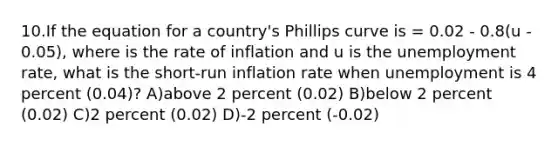 10.If the equation for a country's Phillips curve is = 0.02 - 0.8(u - 0.05), where is the rate of inflation and u is the unemployment rate, what is the short-run inflation rate when unemployment is 4 percent (0.04)? A)above 2 percent (0.02) B)below 2 percent (0.02) C)2 percent (0.02) D)-2 percent (-0.02)