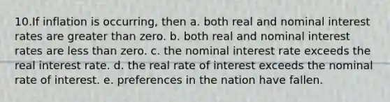 10.If inflation is occurring, then a. both real and nominal interest rates are <a href='https://www.questionai.com/knowledge/ktgHnBD4o3-greater-than' class='anchor-knowledge'>greater than</a> zero. b. both real and nominal interest rates are <a href='https://www.questionai.com/knowledge/k7BtlYpAMX-less-than' class='anchor-knowledge'>less than</a> zero. c. the nominal interest rate exceeds the real interest rate. d. the real rate of interest exceeds the nominal rate of interest. e. preferences in the nation have fallen.