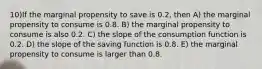 10)If the marginal propensity to save is 0.2, then A) the marginal propensity to consume is 0.8. B) the marginal propensity to consume is also 0.2. C) the slope of the consumption function is 0.2. D) the slope of the saving function is 0.8. E) the marginal propensity to consume is larger than 0.8.