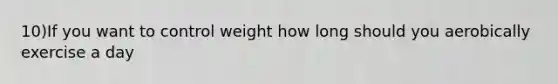 10)If you want to control weight how long should you aerobically exercise a day