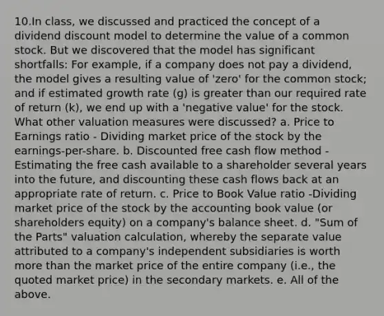 10.In class, we discussed and practiced the concept of a dividend discount model to determine the value of a <a href='https://www.questionai.com/knowledge/kl4oZmEKZC-common-stock' class='anchor-knowledge'>common stock</a>. But we discovered that the model has significant shortfalls: For example, if a company does not pay a dividend, the model gives a resulting value of 'zero' for the common stock; and if estimated growth rate (g) is <a href='https://www.questionai.com/knowledge/ktgHnBD4o3-greater-than' class='anchor-knowledge'>greater than</a> our required rate of return (k), we end up with a 'negative value' for the stock. What other valuation measures were discussed? a. Price to Earnings ratio - Dividing market price of the stock by the earnings-per-share. b. Discounted free cash flow method - Estimating the free cash available to a shareholder several years into the future, and discounting these cash flows back at an appropriate rate of return. c. Price to Book Value ratio -Dividing market price of the stock by the accounting book value (or shareholders equity) on a company's balance sheet. d. "Sum of the Parts" valuation calculation, whereby the separate value attributed to a company's independent subsidiaries is worth <a href='https://www.questionai.com/knowledge/keWHlEPx42-more-than' class='anchor-knowledge'>more than</a> the market price of the entire company (i.e., the quoted market price) in the secondary markets. e. All of the above.