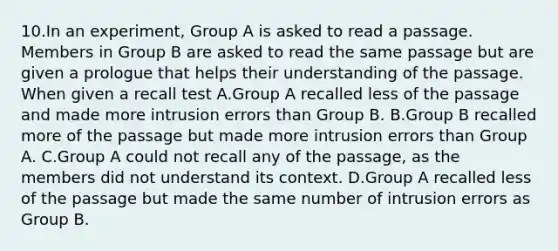 10.In an experiment, Group A is asked to read a passage. Members in Group B are asked to read the same passage but are given a prologue that helps their understanding of the passage. When given a recall test A.Group A recalled less of the passage and made more intrusion errors than Group B. B.Group B recalled more of the passage but made more intrusion errors than Group A. C.Group A could not recall any of the passage, as the members did not understand its context. D.Group A recalled less of the passage but made the same number of intrusion errors as Group B.