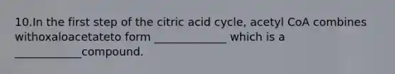 10.In the first step of the citric acid cycle, acetyl CoA combines withoxaloacetateto form _____________ which is a ____________compound.