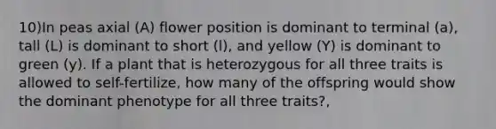 10)In peas axial (A) flower position is dominant to terminal (a), tall (L) is dominant to short (l), and yellow (Y) is dominant to green (y). If a plant that is heterozygous for all three traits is allowed to self-fertilize, how many of the offspring would show the dominant phenotype for all three traits?,