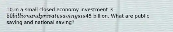 10.In a small closed economy investment is 50 billion and private savings is45 billion. What are public saving and national saving?