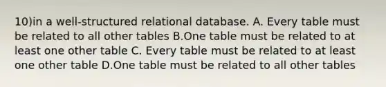 10)in a well-structured relational database. A. Every table must be related to all other tables B.One table must be related to at least one other table C. Every table must be related to at least one other table D.One table must be related to all other tables