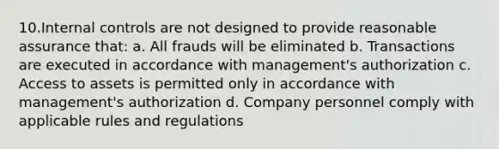 10.Internal controls are not designed to provide reasonable assurance that: a. All frauds will be eliminated b. Transactions are executed in accordance with management's authorization c. Access to assets is permitted only in accordance with management's authorization d. Company personnel comply with applicable rules and regulations