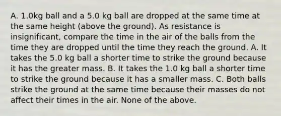 A. 1.0kg ball and a 5.0 kg ball are dropped at the same time at the same height (above the ground). As resistance is insignificant, compare the time in the air of the balls from the time they are dropped until the time they reach the ground. A. It takes the 5.0 kg ball a shorter time to strike the ground because it has the greater mass. B. It takes the 1.0 kg ball a shorter time to strike the ground because it has a smaller mass. C. Both balls strike the ground at the same time because their masses do not affect their times in the air. None of the above.