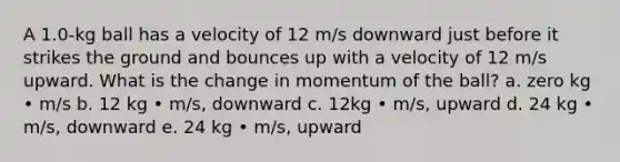 A 1.0-kg ball has a velocity of 12 m/s downward just before it strikes the ground and bounces up with a velocity of 12 m/s upward. What is the change in momentum of the ball? a. zero kg • m/s b. 12 kg • m/s, downward c. 12kg • m/s, upward d. 24 kg • m/s, downward e. 24 kg • m/s, upward