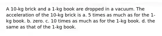 A 10-kg brick and a 1-kg book are dropped in a vacuum. The acceleration of the 10-kg brick is a. 5 times as much as for the 1-kg book. b. zero. c. 10 times as much as for the 1-kg book. d. the same as that of the 1-kg book.