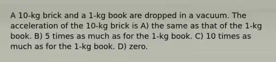 A 10-kg brick and a 1-kg book are dropped in a vacuum. The acceleration of the 10-kg brick is A) the same as that of the 1-kg book. B) 5 times as much as for the 1-kg book. C) 10 times as much as for the 1-kg book. D) zero.